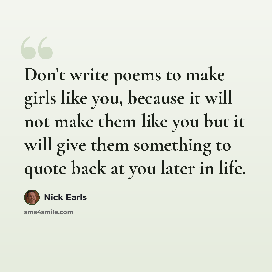 “Don't write poems to make girls like you, because it will not make them like you but it will give them something to quote back at you later in life.” quote by Nick Earls