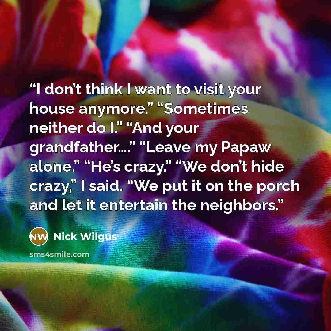 “I don’t think I want to visit your house anymore.” “Sometimes neither do I.” “And your grandfather….” “Leave my Papaw alone.” “He’s crazy.” “We don’t hide crazy,” I said. “We put it on the porch and let it entertain the neighbors.” quote by Nick Wilgus