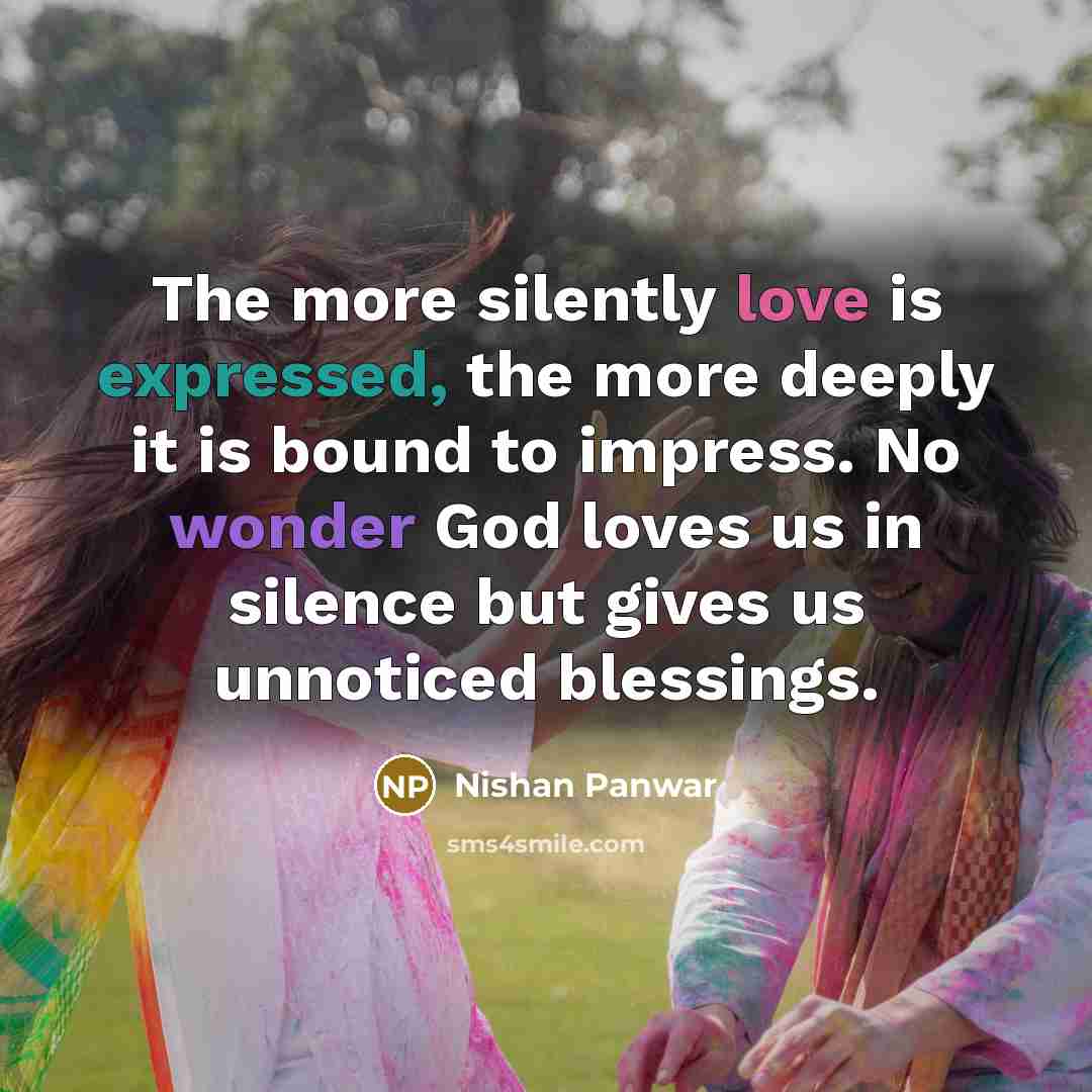 “The more silently love is expressed, the more deeply it is bound to impress. No wonder God loves us in silence but gives us unnoticed blessings.” quote by Nishan Panwar