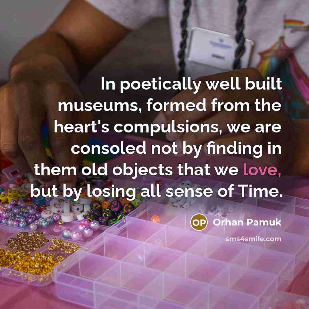 “In poetically well built museums, formed from the heart's compulsions, we are consoled not by finding in them old objects that we love, but by losing all sense of Time.” quote by Orhan Pamuk