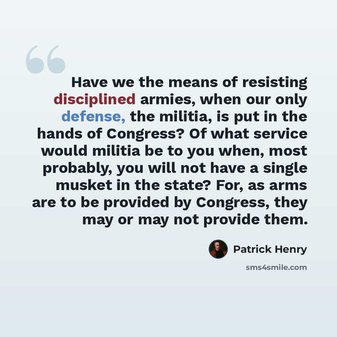 “Have we the means of resisting disciplined armies, when our only defense, the militia, is put in the hands of Congress? Of what service would militia be to you when, most probably, you will not have a single musket in the state? For, as arms are to be provided by Congress, they may or may not…” quote by Patrick Henry