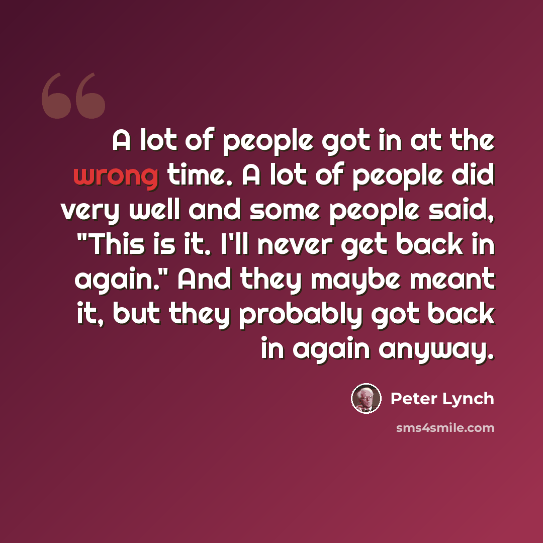 “A lot of people got in at the wrong time. A lot of people did very well and some people said, "This is it. I'll never get back in again." And they maybe meant it, but they probably got back in again anyway.” quote by Peter Lynch