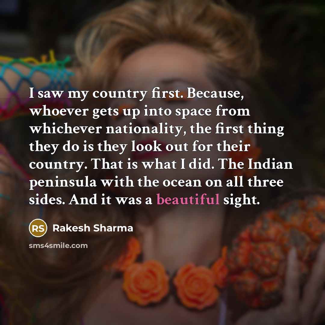 “I saw my country first. Because, whoever gets up into space from whichever nationality, the first thing they do is they look out for their country. That is what I did. The Indian peninsula with the ocean on all three sides. And it was a beautiful sight.” quote by Rakesh Sharma