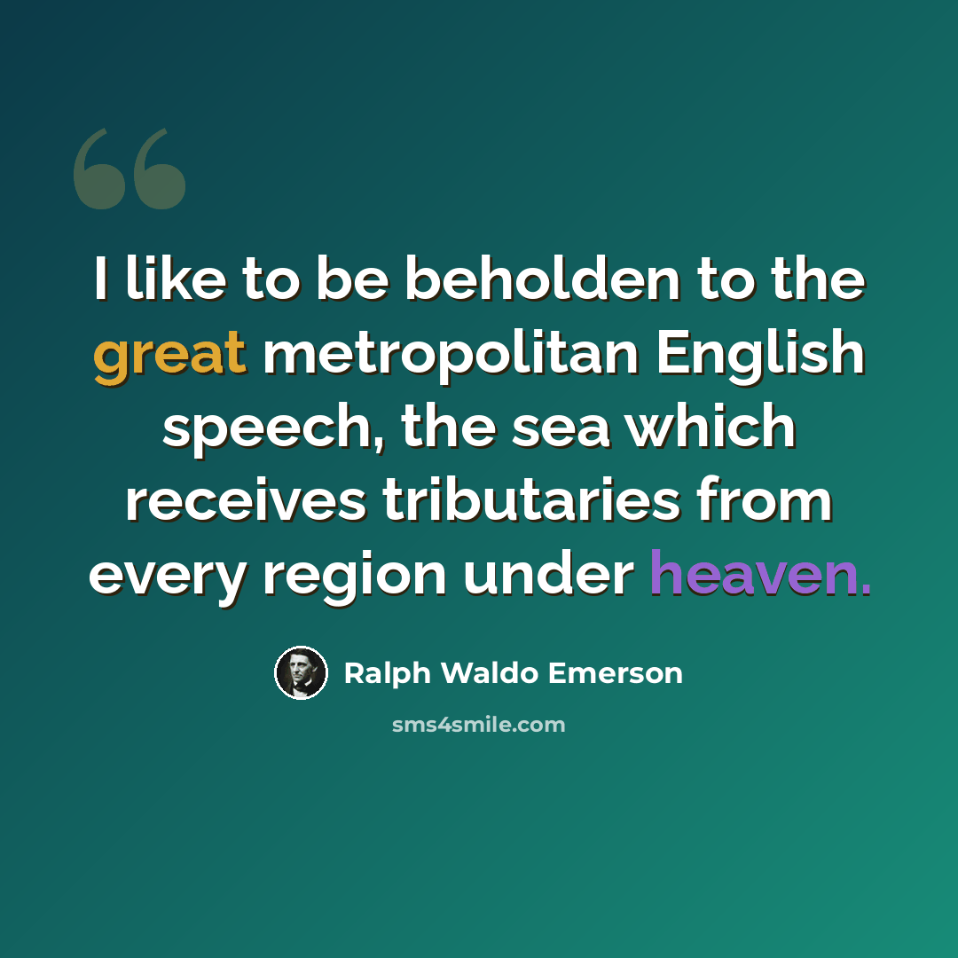 “I like to be beholden to the great metropolitan English speech, the sea which receives tributaries from every region under heaven.” quote by Ralph Waldo Emerson