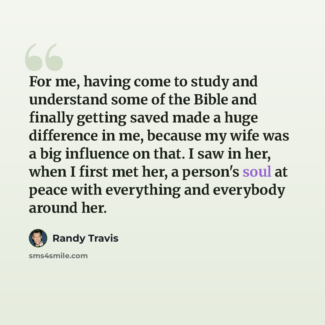 “For me, having come to study and understand some of the Bible and finally getting saved made a huge difference in me, because my wife was a big influence on that. I saw in her, when I first met her, a person's soul at peace with everything and everybody around her.” quote by Randy Travis