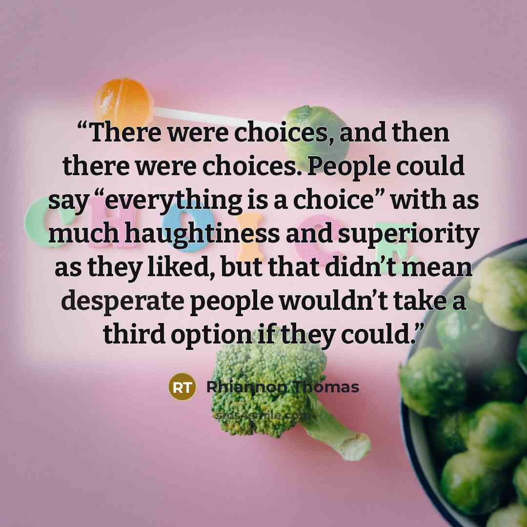 “There were choices, and then there were choices. People could say “everything is a choice” with as much haughtiness and superiority as they liked, but that didn’t mean desperate people wouldn’t take a third option if they could.” quote by Rhiannon Thomas