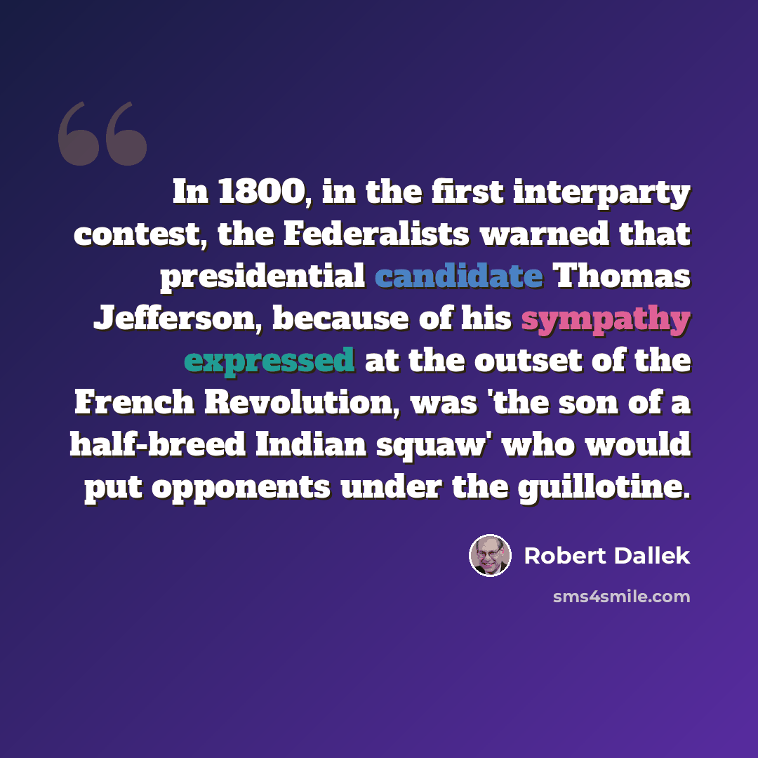 “In 1800, in the first interparty contest, the Federalists warned that presidential candidate Thomas Jefferson, because of his sympathy expressed at the outset of the French Revolution, was 'the son of a half-breed Indian squaw' who would put opponents under the guillotine.” quote by Robert Dallek