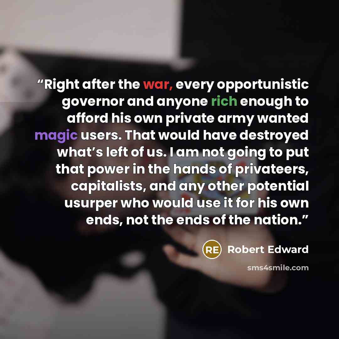 “Right after the war, every opportunistic governor and anyone rich enough to afford his own private army wanted magic users. That would have destroyed what’s left of us. I am not going to put that power in the hands of privateers, capitalists, and any other potential usurper who would use it for…” quote by Robert Edward