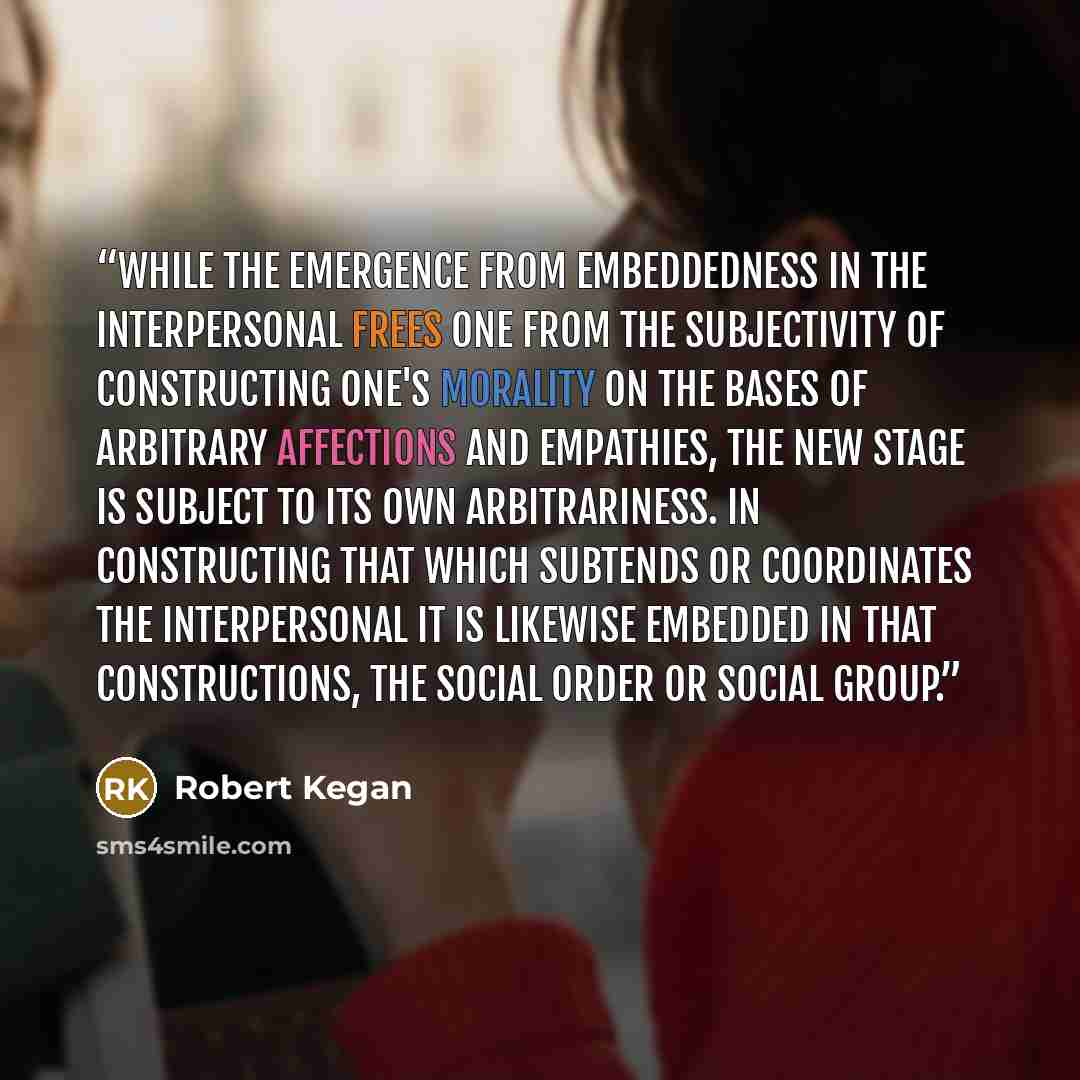 “While the emergence from embeddedness in the interpersonal frees one from the subjectivity of constructing one's morality on the bases of arbitrary affections and empathies, the new stage is subject to its own arbitrariness. In constructing that which subtends or coordinates the interpersonal it…” quote by Robert Kegan