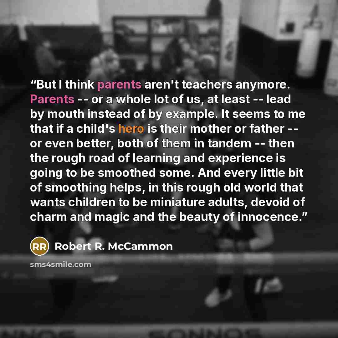 “But I think parents aren't teachers anymore. Parents -- or a whole lot of us, at least -- lead by mouth instead of by example. It seems to me that if a child's hero is their mother or father -- or even better, both of them in tandem -- then the rough road of learning and experience is going to be…” quote by Robert R. McCammon