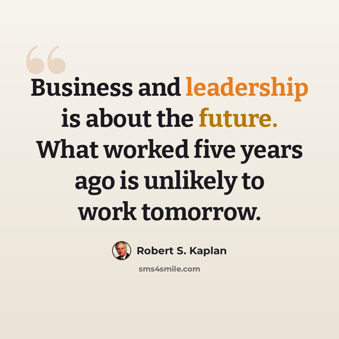 “Business and leadership is about the future. What worked five years ago is unlikely to work tomorrow.” quote by Robert S. Kaplan