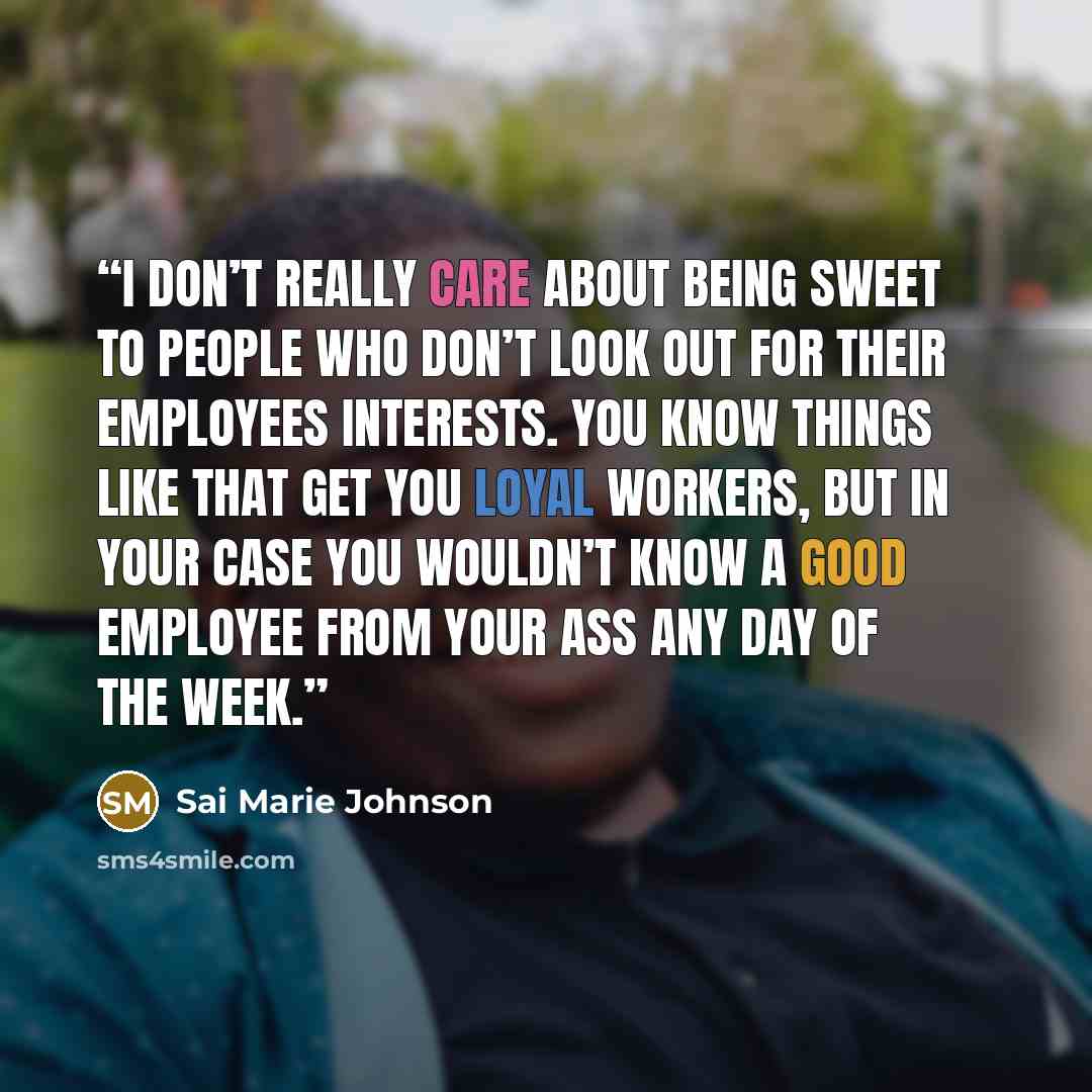 “I don’t really care about being sweet to people who don’t look out for their employees interests. You know things like that get you loyal workers, but in your case you wouldn’t know a good employee from your ass any day of the week.” quote by Sai Marie Johnson