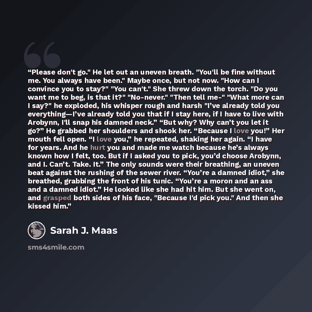 “Please don't go." He let out an uneven breath. "You'll be fine without me. You always have been." Maybe once, but not now. "How can I convince you to stay?" "You can't." She threw down the torch. "Do you want me to beg, is that it?" "No-never." "Then tell me-" "What more can I say?" he exploded…” quote by Sarah J. Maas
