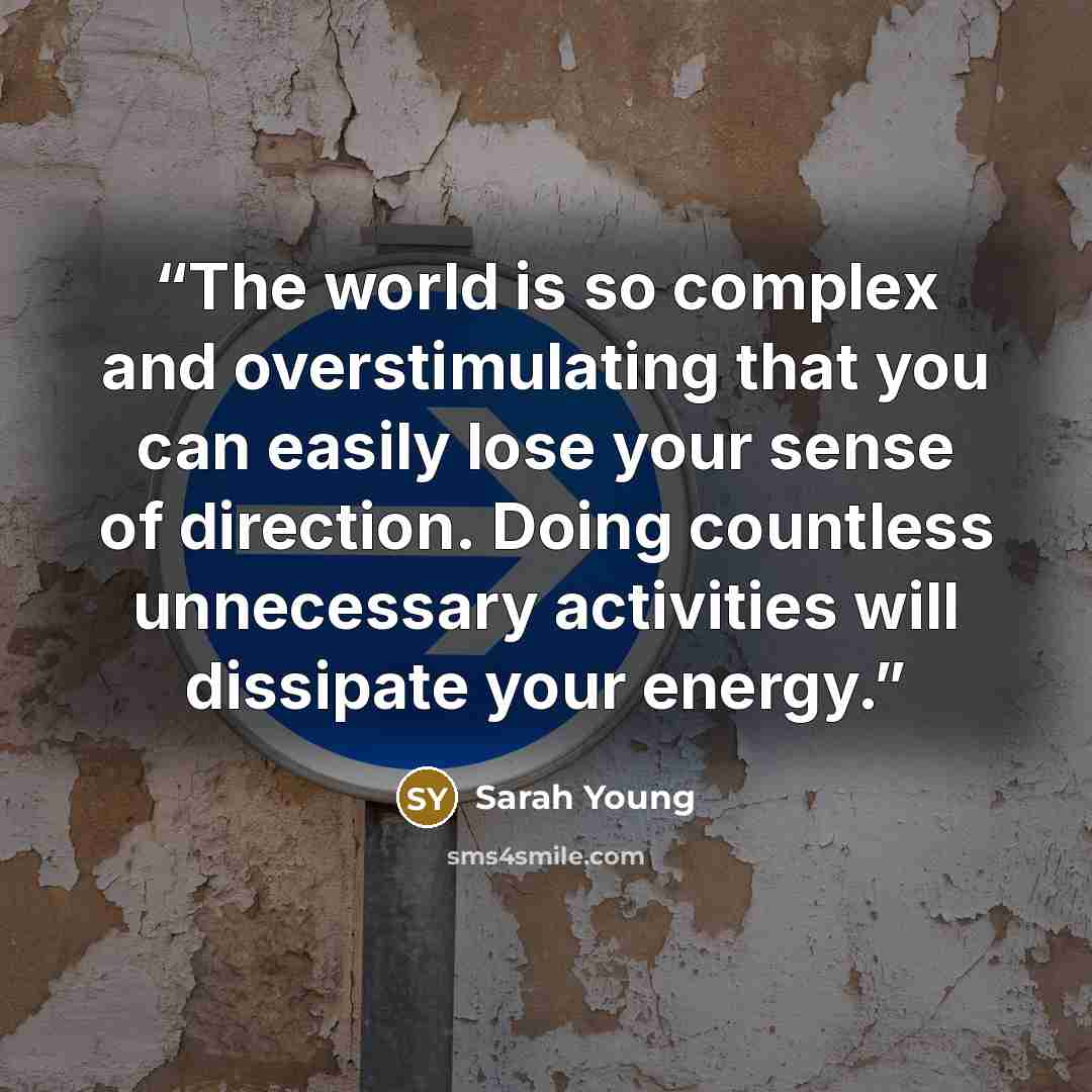 “The world is so complex and overstimulating that you can easily lose your sense of direction. Doing countless unnecessary activities will dissipate your energy.” quote by Sarah Young