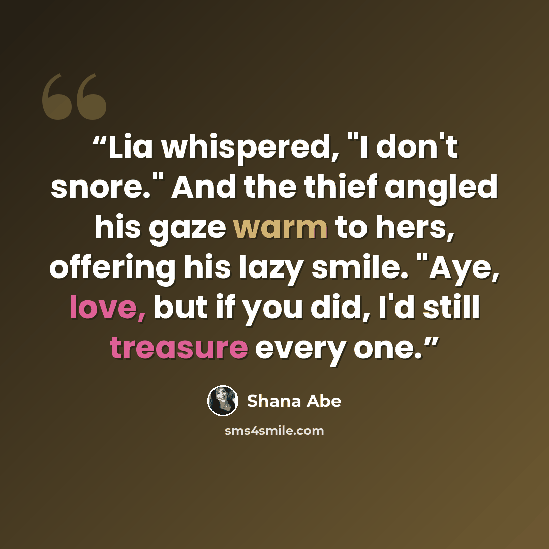 “Lia whispered, "I don't snore." And the thief angled his gaze warm to hers, offering his lazy smile. "Aye, love, but if you did, I'd still treasure every one.” quote by Shana Abé