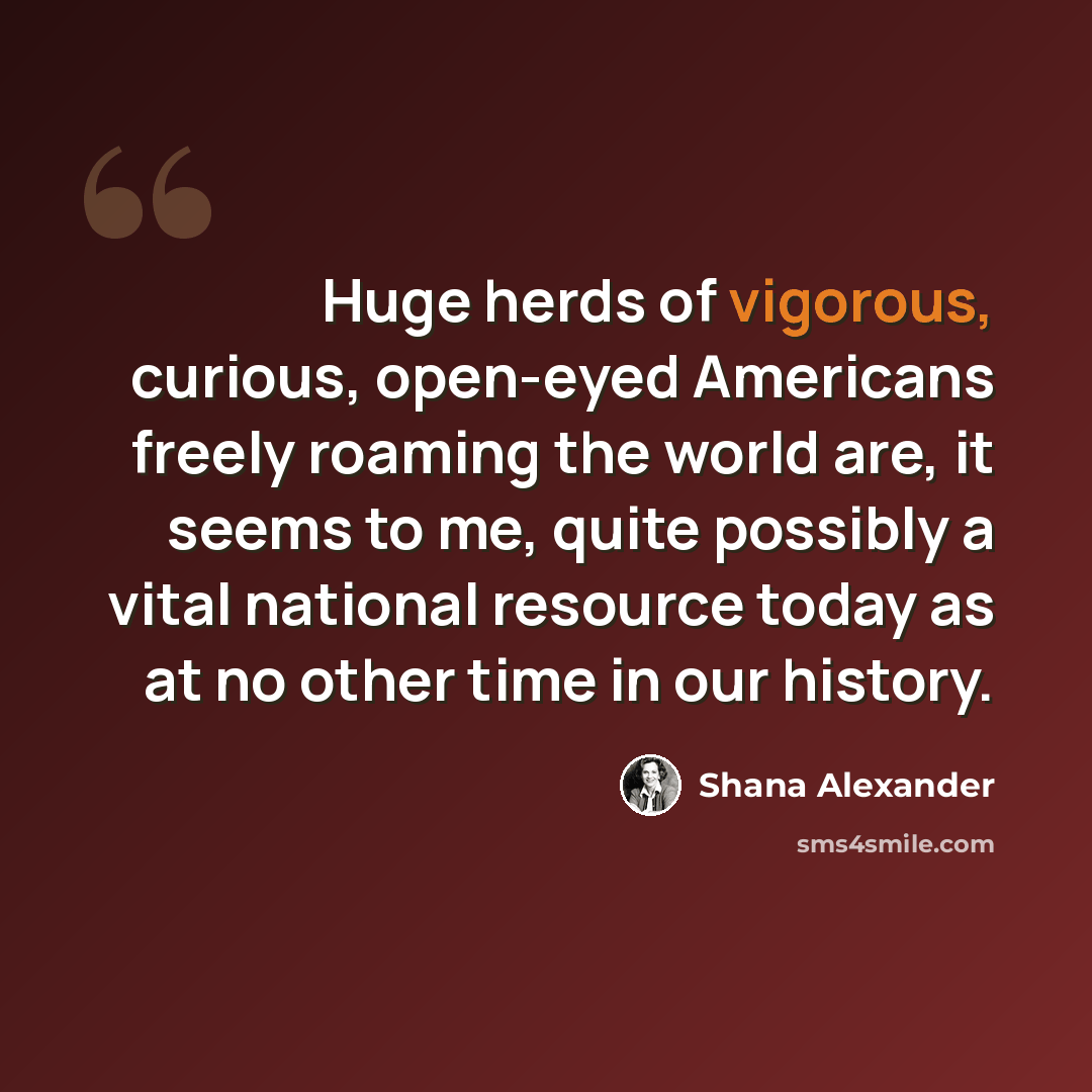 “Huge herds of vigorous, curious, open-eyed Americans freely roaming the world are, it seems to me, quite possibly a vital national resource today as at no other time in our history.” quote by Shana Alexander