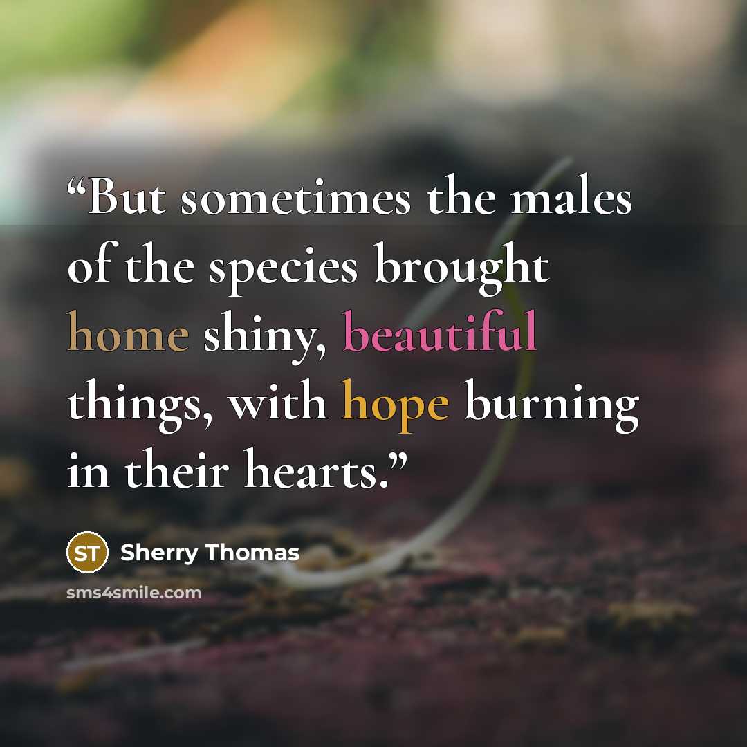 “But sometimes the males of the species brought home shiny, beautiful things, with hope burning in their hearts.” quote by Sherry Thomas