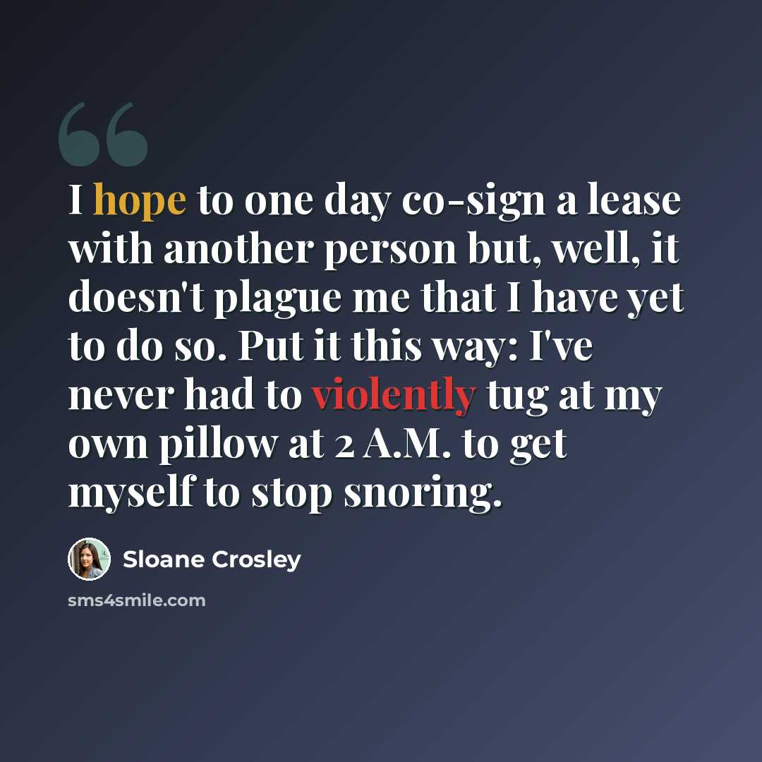 “I hope to one day co-sign a lease with another person but, well, it doesn't plague me that I have yet to do so. Put it this way: I've never had to violently tug at my own pillow at 2 A.M. to get myself to stop snoring.” quote by Sloane Crosley