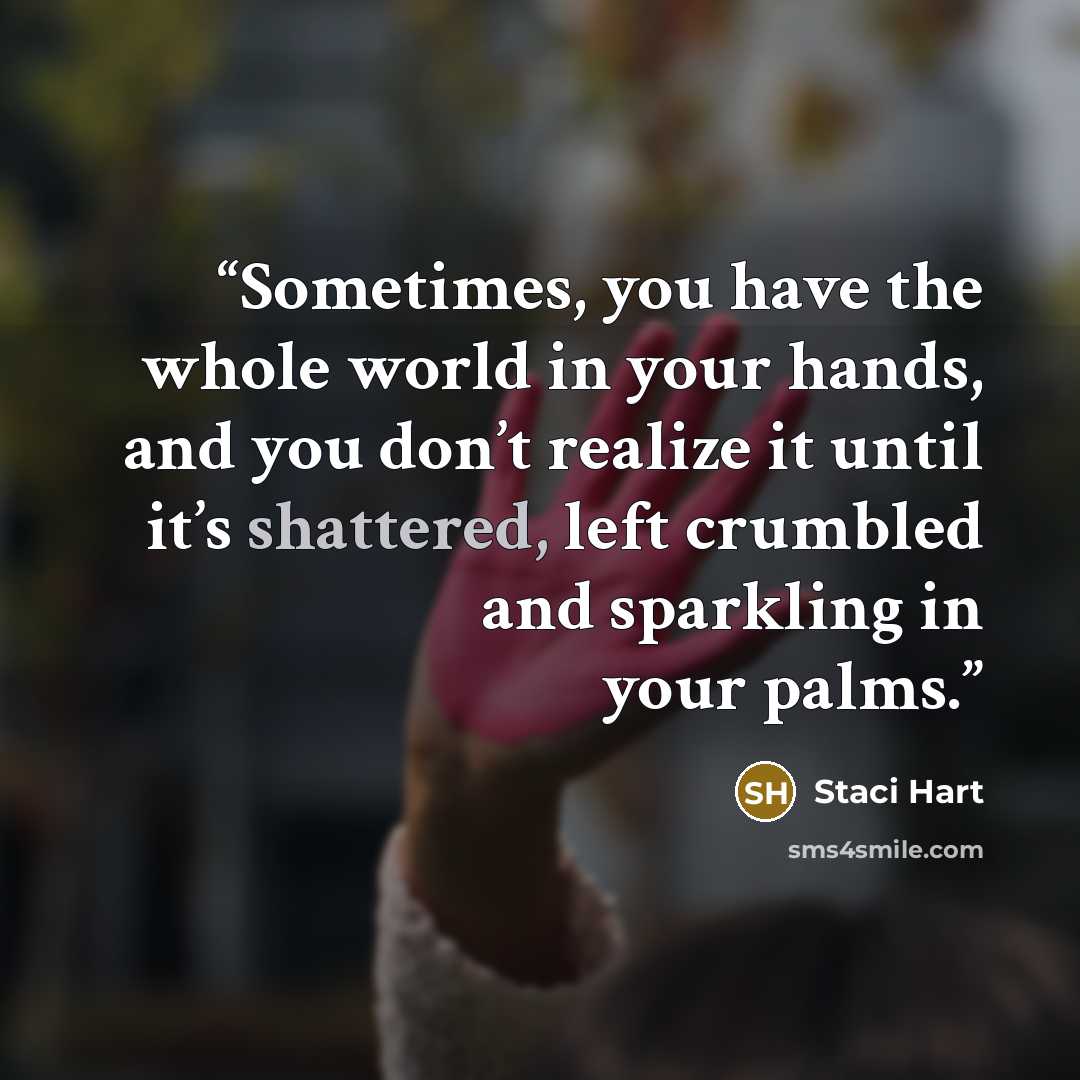 “Sometimes, you have the whole world in your hands, and you don’t realize it until it’s shattered, left crumbled and sparkling in your palms.” quote by Staci Hart