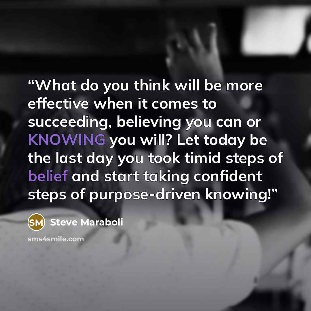 “What do you think will be more effective when it comes to succeeding, believing you can or KNOWING you will? Let today be the last day you took timid steps of belief and start taking confident steps of purpose-driven knowing!” quote by Steve Maraboli