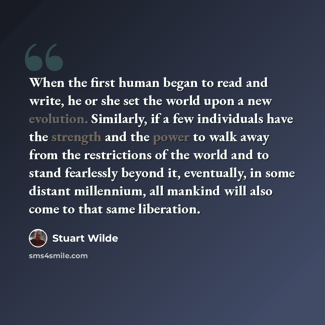 “When the first human began to read and write, he or she set the world upon a new evolution. Similarly, if a few individuals have the strength and the power to walk away from the restrictions of the world and to stand fearlessly beyond it, eventually, in some distant millennium, all mankind will…” quote by Stuart Wilde