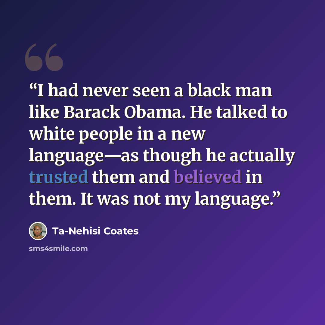 “I had never seen a black man like Barack Obama. He talked to white people in a new language—as though he actually trusted them and believed in them. It was not my language.” quote by Ta-Nehisi Coates
