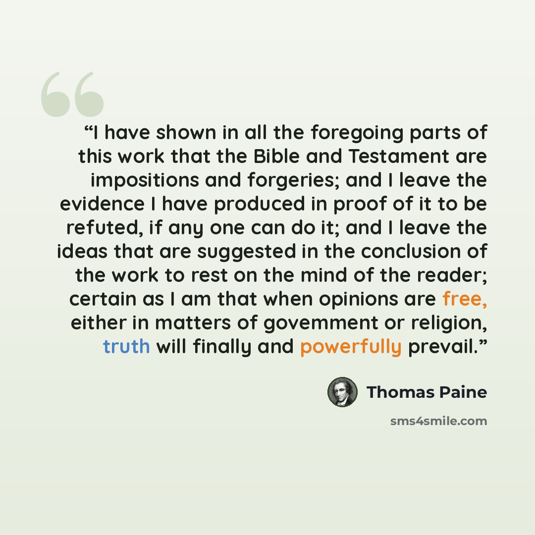 “I have shown in all the foregoing parts of this work that the Bible and Testament are impositions and forgeries; and I leave the evidence I have produced in proof of it to be refuted, if any one can do it; and I leave the ideas that are suggested in the conclusion of the work to rest on the mind…” quote by Thomas Paine