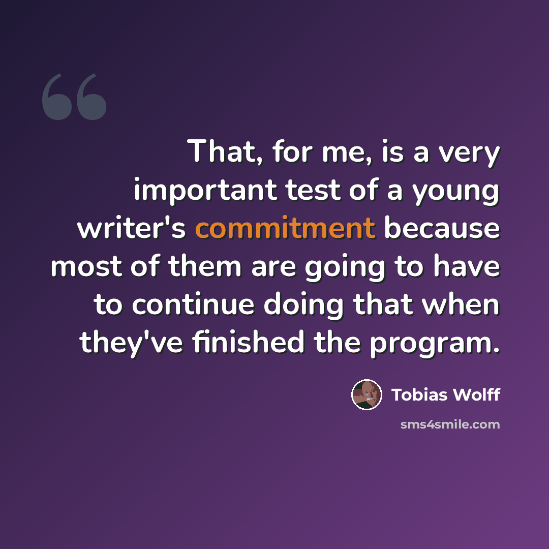 “That, for me, is a very important test of a young writer's commitment because most of them are going to have to continue doing that when they've finished the program.” quote by Tobias Wolff