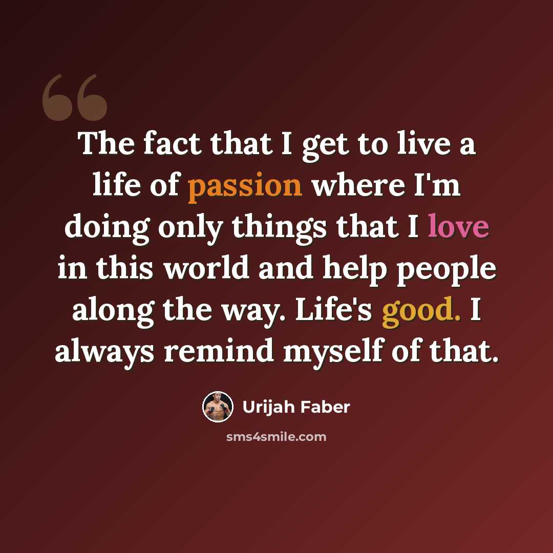 “The fact that I get to live a life of passion where I'm doing only things that I love in this world and help people along the way. Life's good. I always remind myself of that.” quote by Urijah Faber