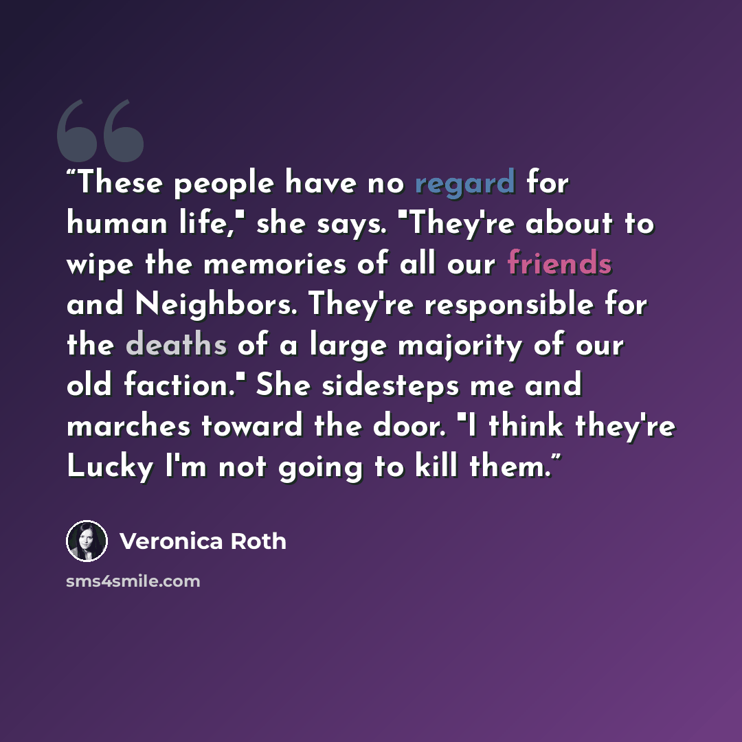 “These people have no regard for human life," she says. "They're about to wipe the memories of all our friends and Neighbors. They're responsible for the deaths of a large majority of our old faction." She sidesteps me and marches toward the door. "I think they're Lucky I'm not going to kill them.” quote by Veronica Roth
