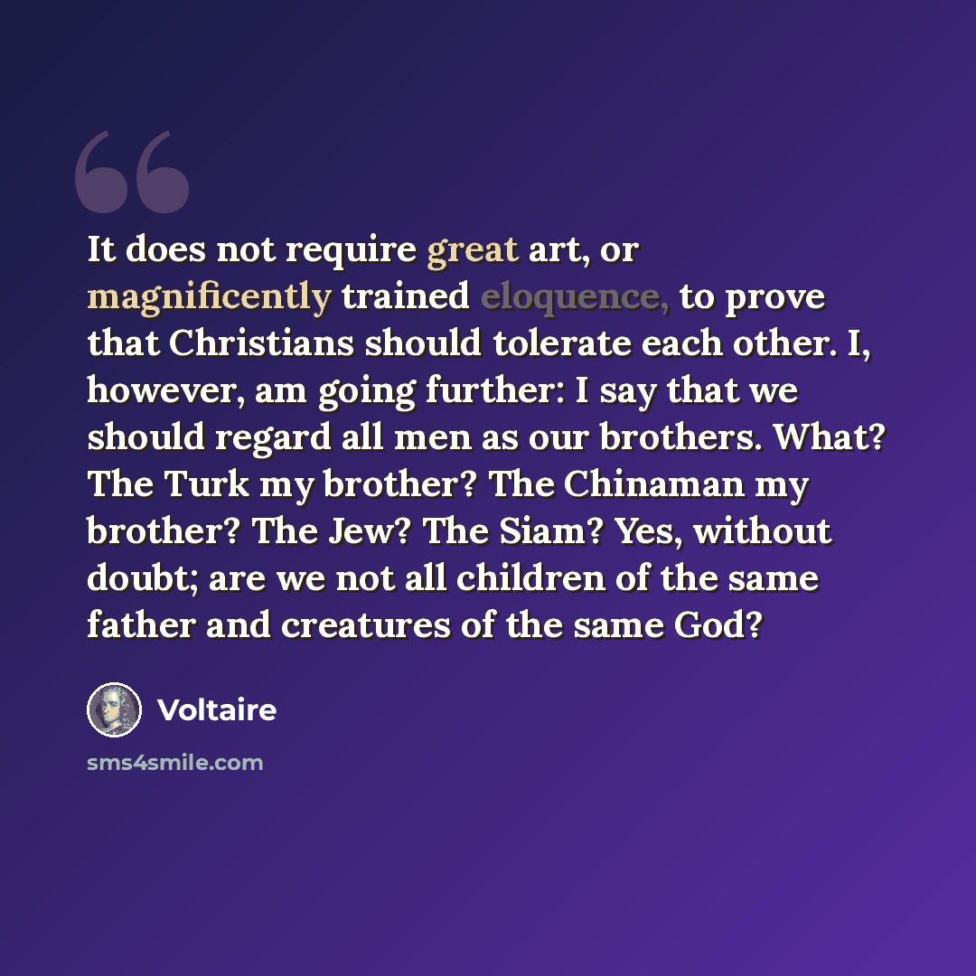 “It does not require great art, or magnificently trained eloquence, to prove that Christians should tolerate each other. I, however, am going further: I say that we should regard all men as our brothers. What? The Turk my brother? The Chinaman my brother? The Jew? The Siam? Yes, without doubt; are…” quote by Voltaire