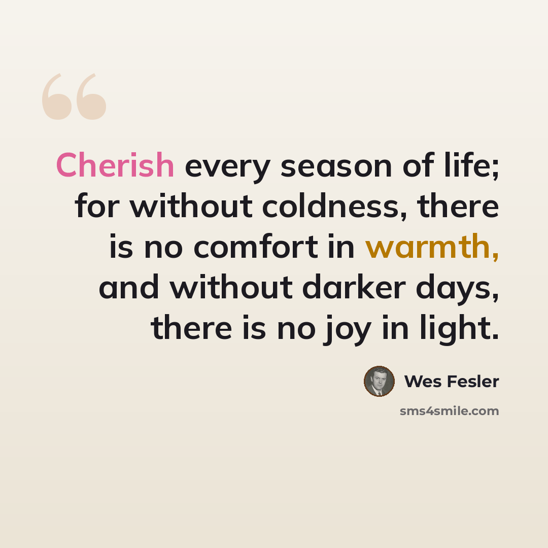“Cherish every season of life; for without coldness, there is no comfort in warmth, and without darker days, there is no joy in light.” quote by Wes Fesler