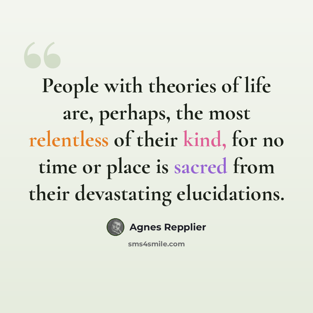 “People with theories of life are, perhaps, the most relentless of their kind, for no time or place is sacred from their devastating elucidations.” quote by Agnes Repplier