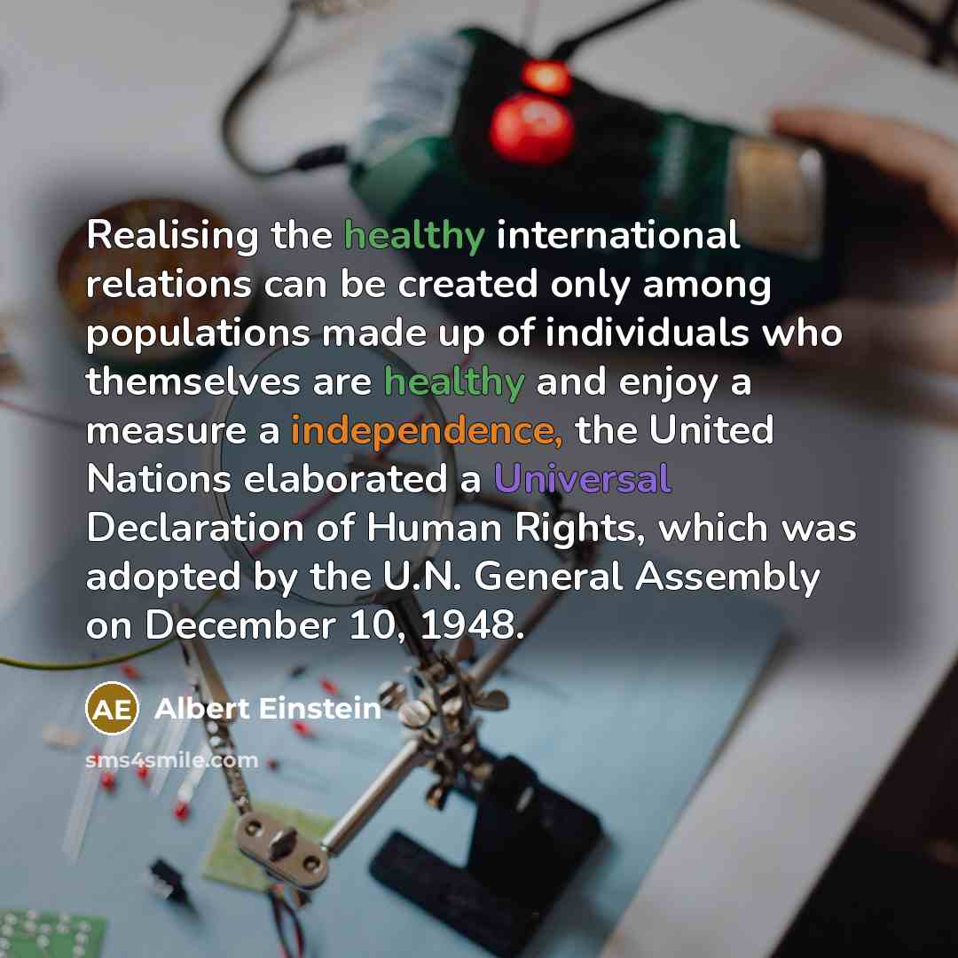 “Realising the healthy international relations can be created only among populations made up of individuals who themselves are healthy and enjoy a measure a independence, the United Nations elaborated a Universal Declaration of Human Rights, which was adopted by the U.N. General Assembly on…” quote by Albert Einstein