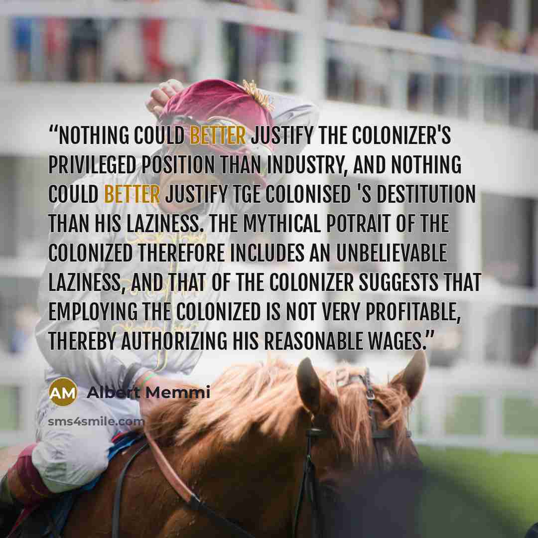 “Nothing could better justify the colonizer's privileged position than industry, and nothing could better justify tge colonised 's destitution than his laziness. The mythical potrait of the colonized therefore includes an unbelievable laziness, and that of the colonizer suggests that employing the…” quote by Albert Memmi