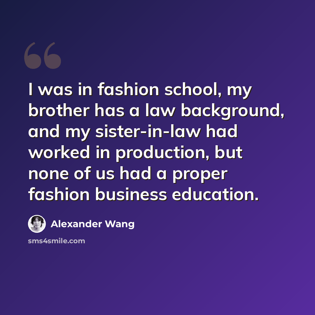 “I was in fashion school, my brother has a law background, and my sister-in-law had worked in production, but none of us had a proper fashion business education.” quote by Alexander Wang