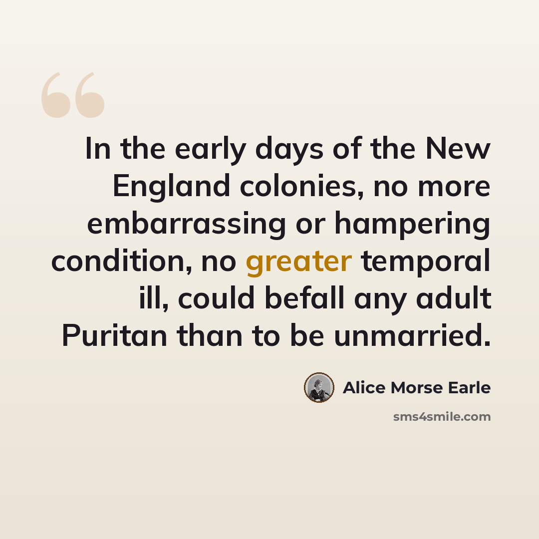 “In the early days of the New England colonies, no more embarrassing or hampering condition, no greater temporal ill, could befall any adult Puritan than to be unmarried.” quote by Alice Morse Earle