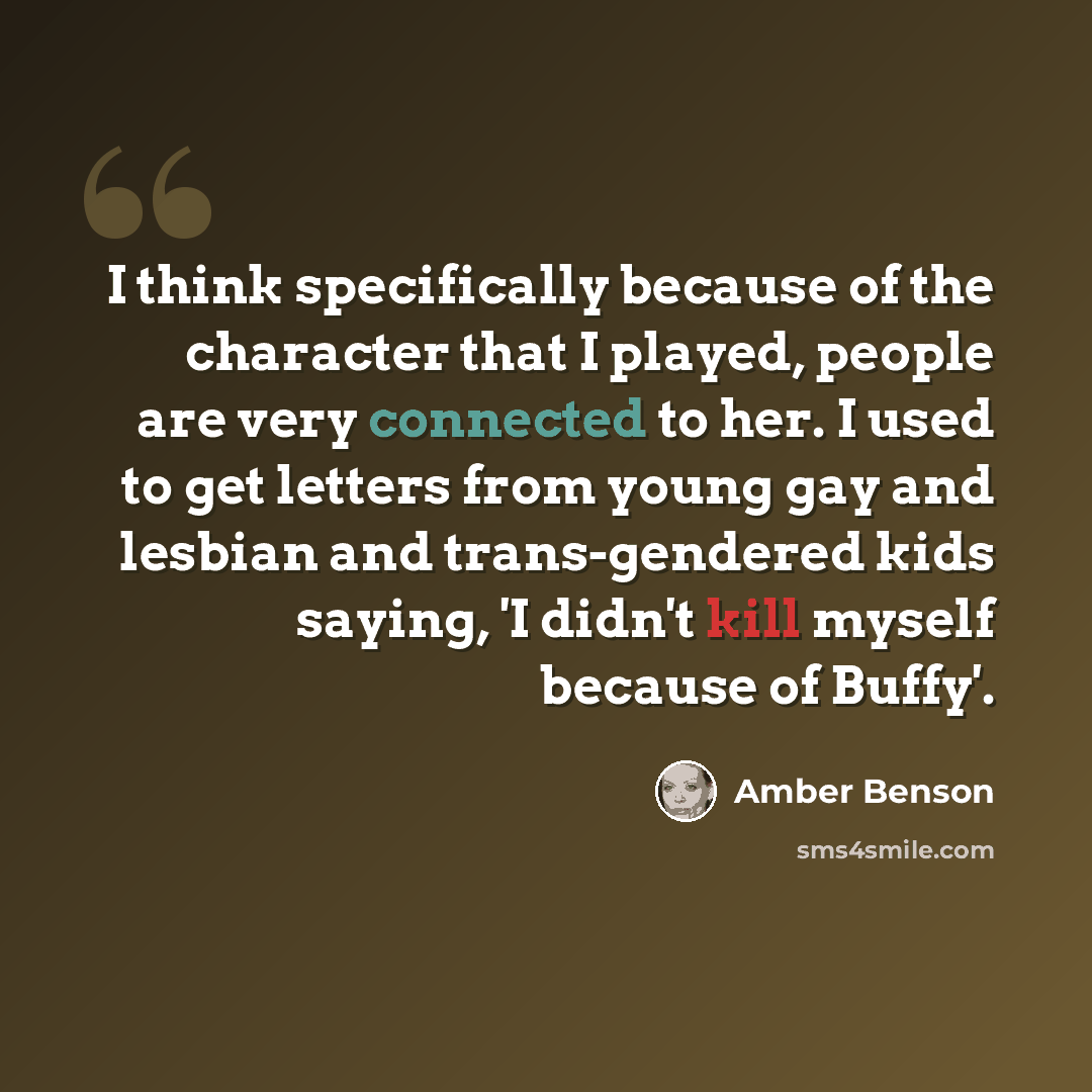 “I think specifically because of the character that I played, people are very connected to her. I used to get letters from young gay and lesbian and trans-gendered kids saying, 'I didn't kill myself because of Buffy'.” quote by Amber Benson