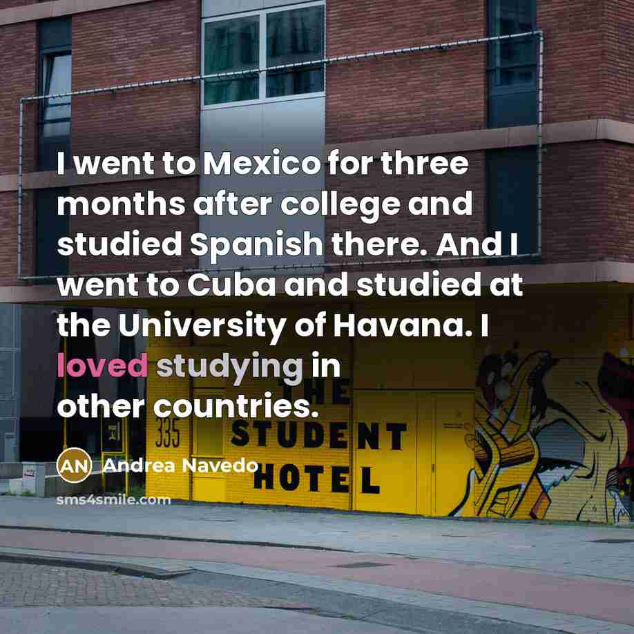 “I went to Mexico for three months after college and studied Spanish there. And I went to Cuba and studied at the University of Havana. I loved studying in other countries.” quote by Andrea Navedo