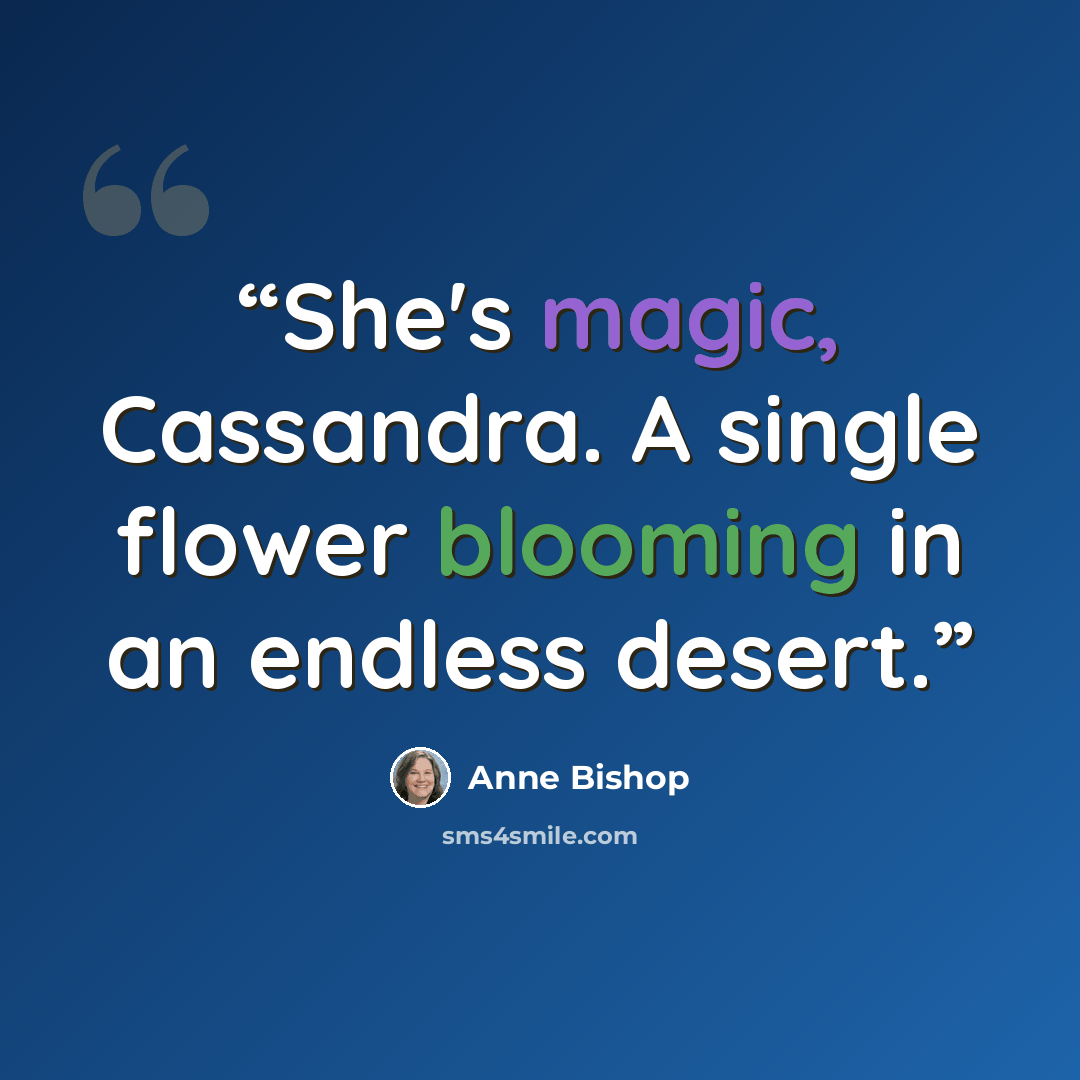 “She's magic, Cassandra. A single flower blooming in an endless desert.” quote by Anne Bishop