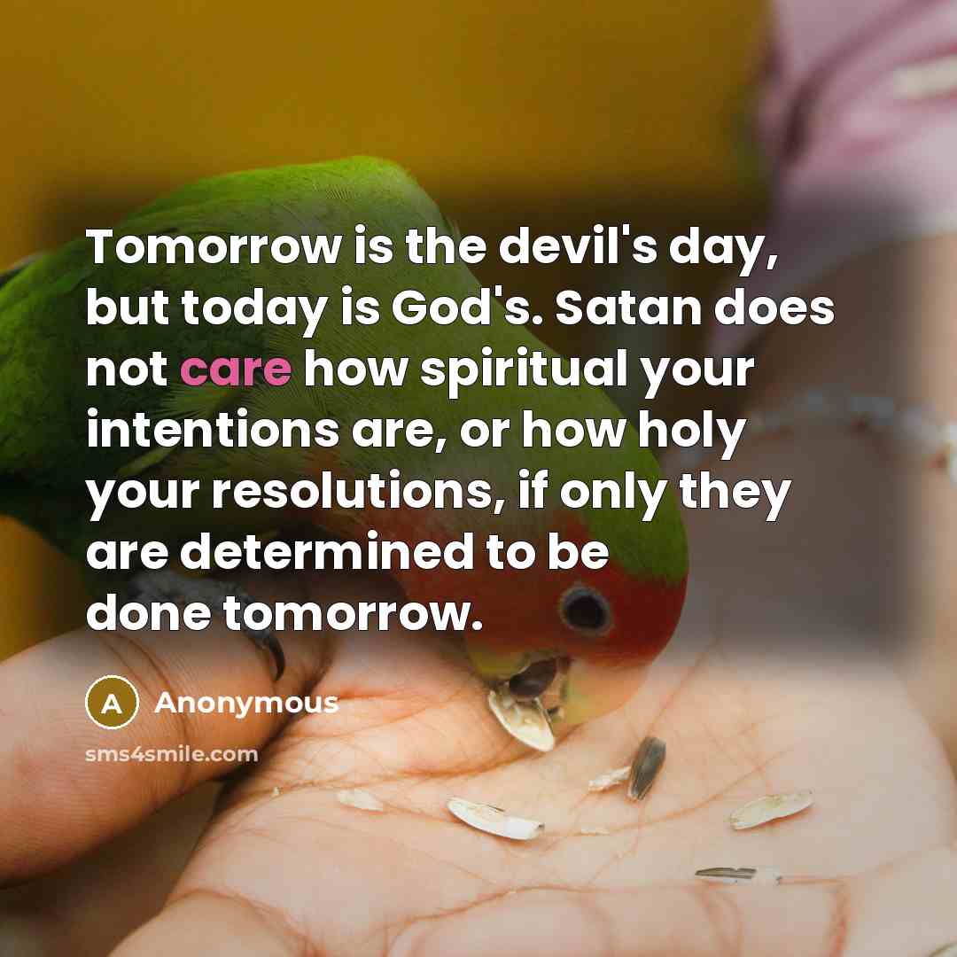 “Tomorrow is the devil's day, but today is God's. Satan does not care how spiritual your intentions are, or how holy your resolutions, if only they are determined to be done tomorrow.” quote by Anonymous