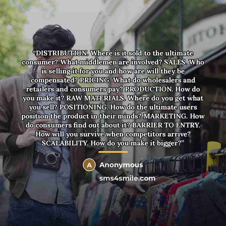 “DISTRIBUTION. Where is it sold to the ultimate consumer? What middlemen are involved? SALES. Who is selling it for you and how are will they be compensated? PRICING. What do wholesalers and retailers and consumers pay? PRODUCTION. How do you make it? RAW MATERIALS. Where do you get what you sell?…” quote by Anonymous