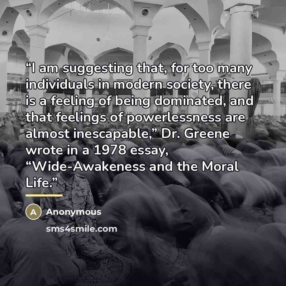 “I am suggesting that, for too many individuals in modern society, there is a feeling of being dominated, and that feelings of powerlessness are almost inescapable,” Dr. Greene wrote in a 1978 essay, “Wide-Awakeness and the Moral Life.” quote by Anonymous