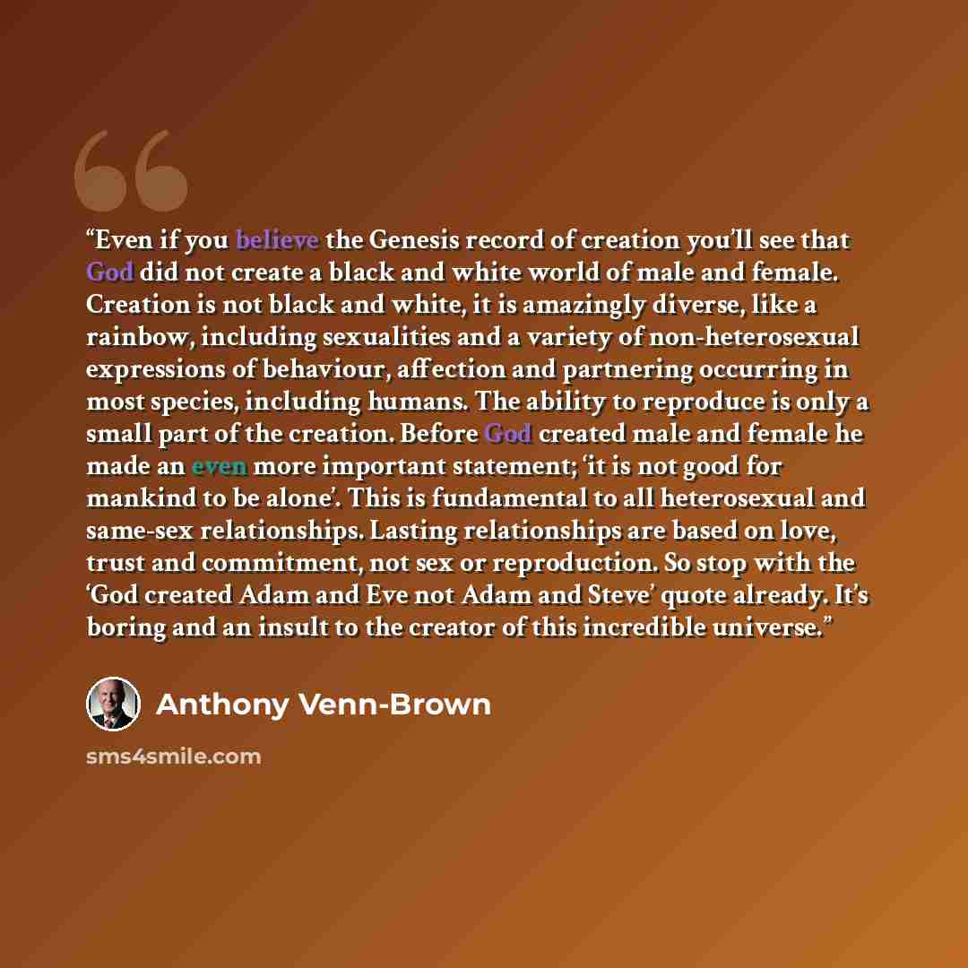 “Even if you believe the Genesis record of creation you’ll see that God did not create a black and white world of male and female. Creation is not black and white, it is amazingly diverse, like a rainbow, including sexualities and a variety of non-heterosexual expressions of behaviour, affection…” quote by Anthony Venn-Brown