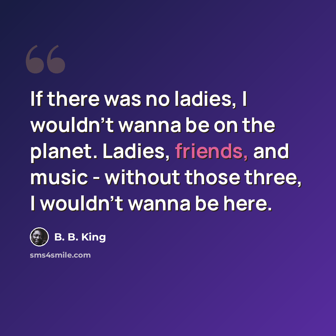 “If there was no ladies, I wouldn't wanna be on the planet. Ladies, friends, and music - without those three, I wouldn't wanna be here.” quote by B. B. King