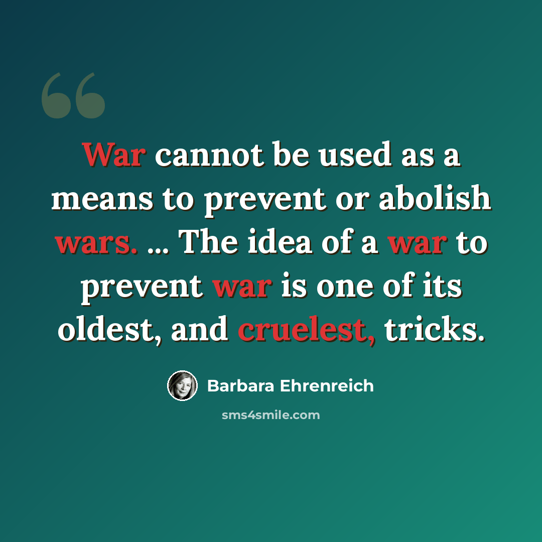 “War cannot be used as a means to prevent or abolish wars. ... The idea of a war to prevent war is one of its oldest, and cruelest, tricks.” quote by Barbara Ehrenreich