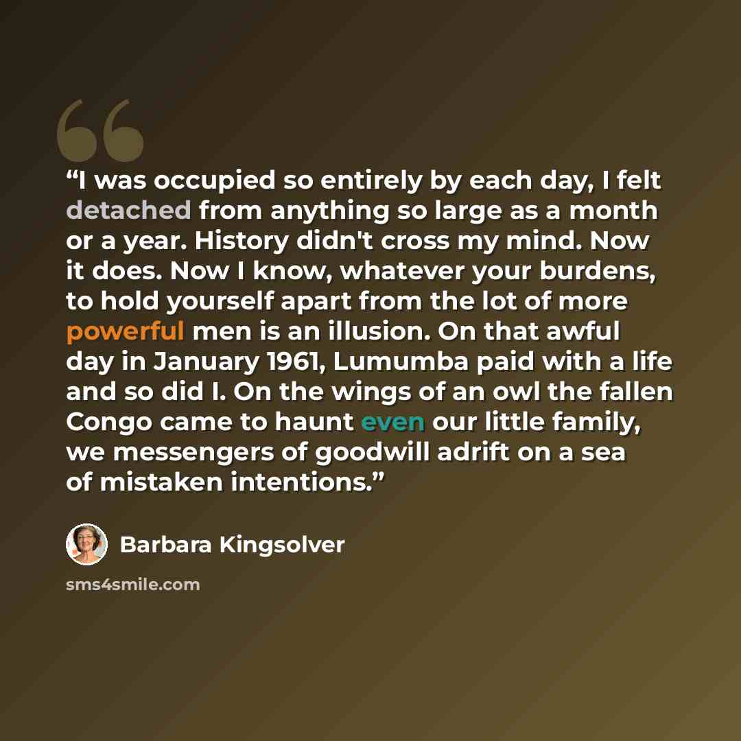 “I was occupied so entirely by each day, I felt detached from anything so large as a month or a year. History didn't cross my mind. Now it does. Now I know, whatever your burdens, to hold yourself apart from the lot of more powerful men is an illusion. On that awful day in January 1961, Lumumba…” quote by Barbara Kingsolver