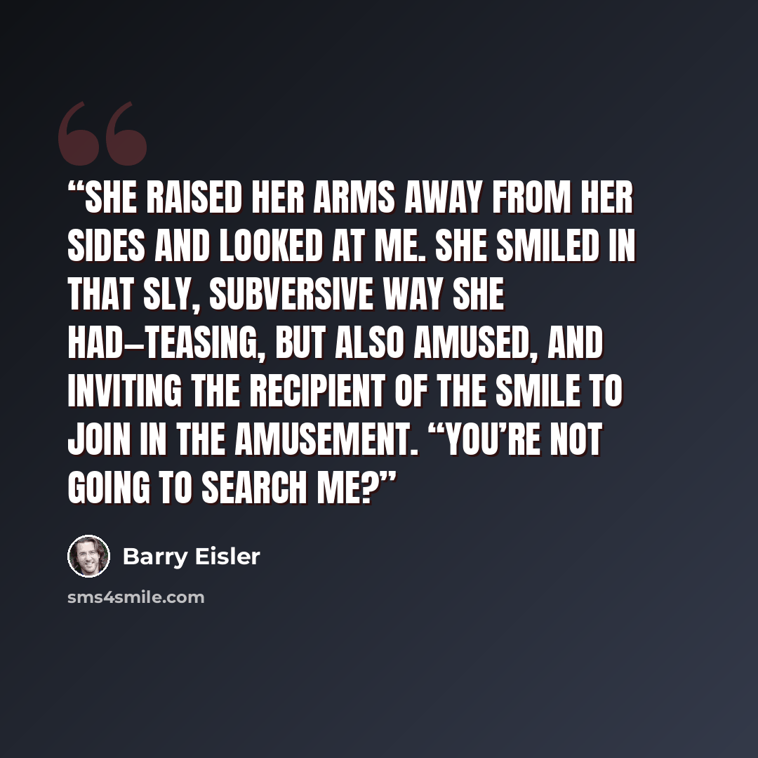 “She raised her arms away from her sides and looked at me. She smiled in that sly, subversive way she had—teasing, but also amused, and inviting the recipient of the smile to join in the amusement. “You’re not going to search me?” quote by Barry Eisler