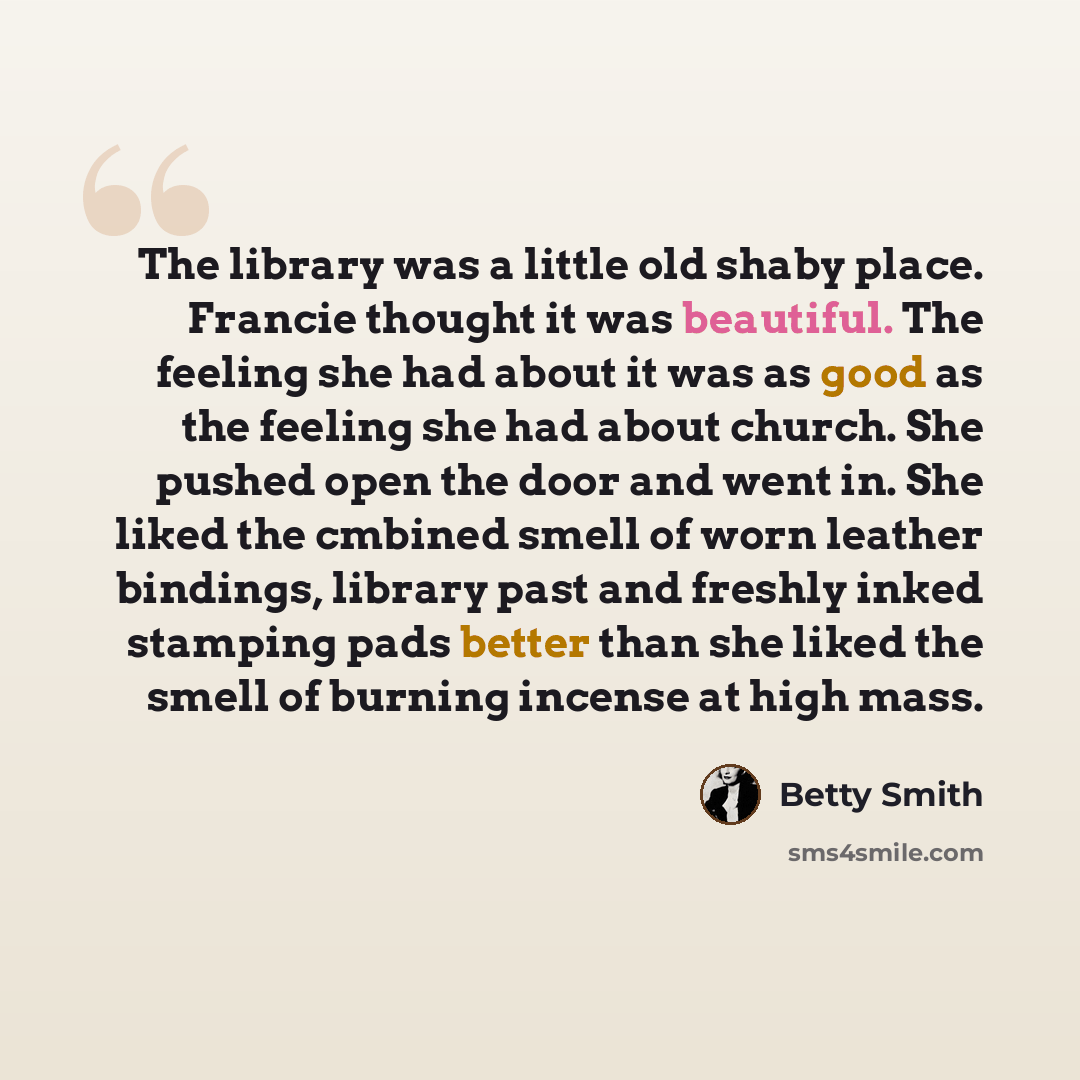 “The library was a little old shaby place. Francie thought it was beautiful. The feeling she had about it was as good as the feeling she had about church. She pushed open the door and went in. She liked the cmbined smell of worn leather bindings, library past and freshly inked stamping pads better…” quote by Betty Smith