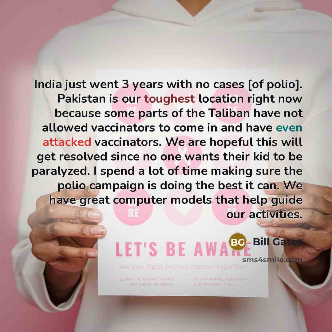 “India just went 3 years with no cases [of polio]. Pakistan is our toughest location right now because some parts of the Taliban have not allowed vaccinators to come in and have even attacked vaccinators. We are hopeful this will get resolved since no one wants their kid to be paralyzed. I spend a…” quote by Bill Gates